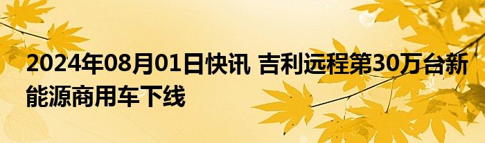 2024年08月01日快讯 吉利远程第30万台新能源商用车下线