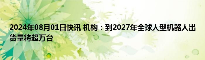 2024年08月01日快讯 机构：到2027年全球人型机器人出货量将超万台