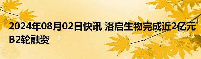 2024年08月02日快讯 洛启生物完成近2亿元B2轮融资