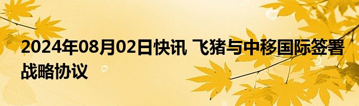 2024年08月02日快讯 飞猪与中移国际签署战略协议