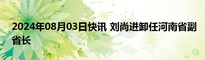 2024年08月03日快讯 刘尚进卸任河南省副省长