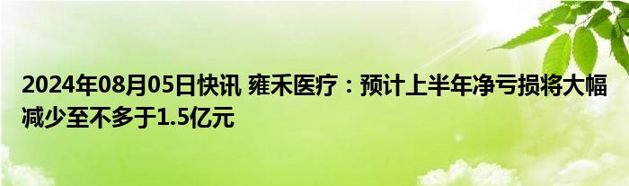 2024年08月05日快讯 雍禾医疗：预计上半年净亏损将大幅减少至不多于1.5亿元