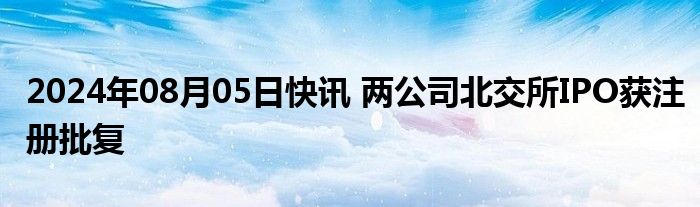 2024年08月05日快讯 两公司北交所IPO获注册批复