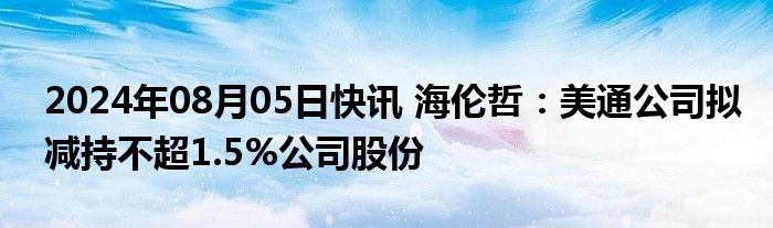 2024年08月05日快讯 海伦哲：美通公司拟减持不超1.5%公司股份