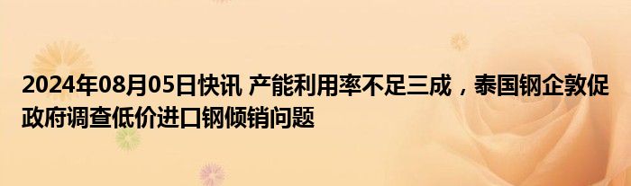 2024年08月05日快讯 产能利用率不足三成，泰国钢企敦促政府调查低价进口钢倾销问题