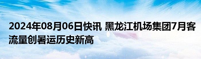 2024年08月06日快讯 黑龙江机场集团7月客流量创暑运历史新高