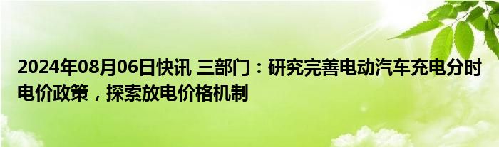 2024年08月06日快讯 三部门：研究完善电动汽车充电分时电价政策，探索放电价格机制