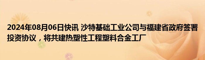 2024年08月06日快讯 沙特基础工业公司与福建省政府签署投资协议，将共建热塑性工程塑料合金工厂