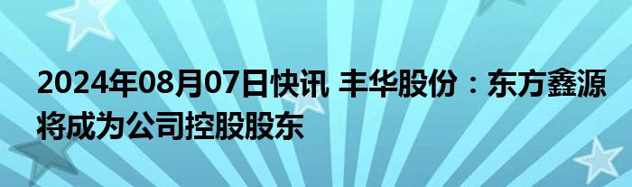 2024年08月07日快讯 丰华股份：东方鑫源将成为公司控股股东