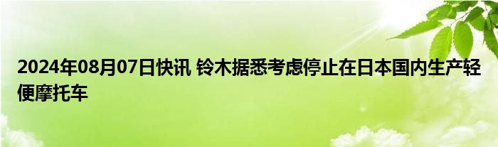 2024年08月07日快讯 铃木据悉考虑停止在日本国内生产轻便摩托车