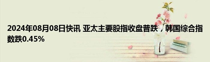 2024年08月08日快讯 亚太主要股指收盘普跌，韩国综合指数跌0.45%