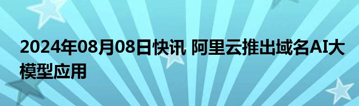 2024年08月08日快讯 阿里云推出域名AI大模型应用