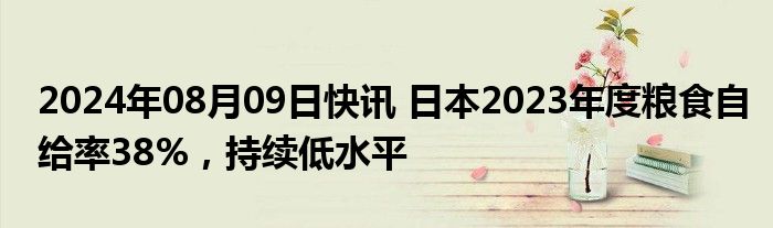 2024年08月09日快讯 日本2023年度粮食自给率38%，持续低水平