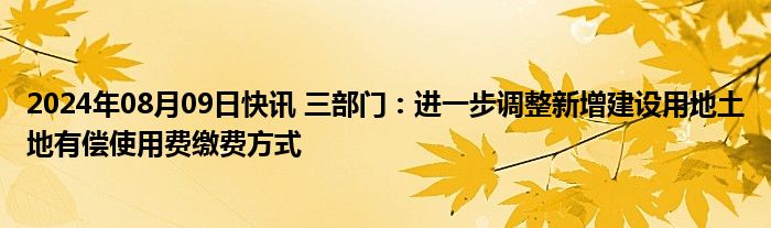 2024年08月09日快讯 三部门：进一步调整新增建设用地土地有偿使用费缴费方式