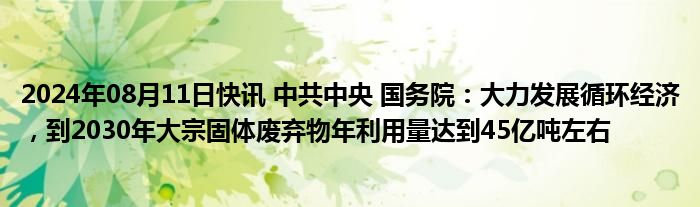 2024年08月11日快讯 中共中央 国务院：大力发展循环经济，到2030年大宗固体废弃物年利用量达到45亿吨左右