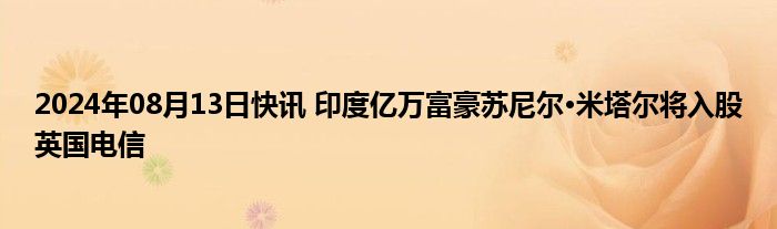 2024年08月13日快讯 印度亿万富豪苏尼尔·米塔尔将入股英国电信