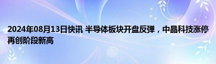 2024年08月13日快讯 半导体板块开盘反弹，中晶科技涨停再创阶段新高