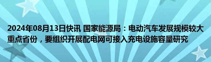 2024年08月13日快讯 国家能源局：电动汽车发展规模较大重点省份，要组织开展配电网可接入充电设施容量研究