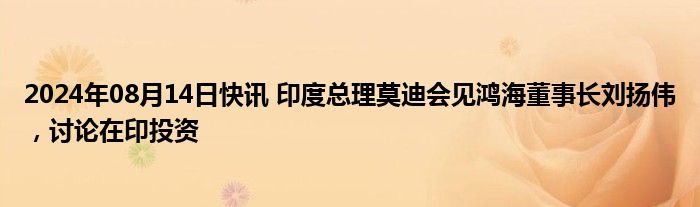 2024年08月14日快讯 印度总理莫迪会见鸿海董事长刘扬伟，讨论在印投资