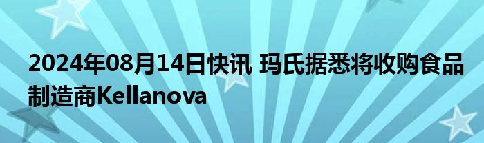 2024年08月14日快讯 玛氏据悉将收购食品制造商Kellanova