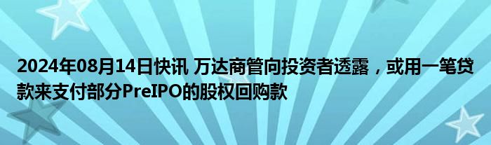 2024年08月14日快讯 万达商管向投资者透露，或用一笔贷款来支付部分PreIPO的股权回购款