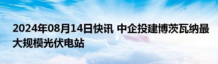 2024年08月14日快讯 中企投建博茨瓦纳最大规模光伏电站