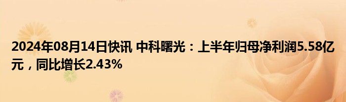 2024年08月14日快讯 中科曙光：上半年归母净利润5.58亿元，同比增长2.43%