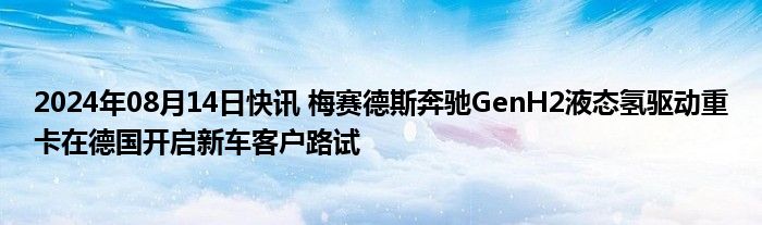 2024年08月14日快讯 梅赛德斯奔驰GenH2液态氢驱动重卡在德国开启新车客户路试