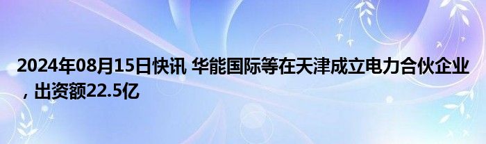 2024年08月15日快讯 华能国际等在天津成立电力合伙企业，出资额22.5亿