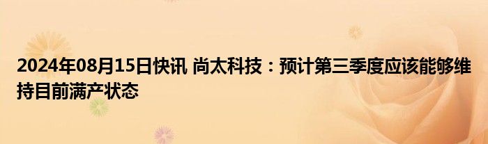 2024年08月15日快讯 尚太科技：预计第三季度应该能够维持目前满产状态