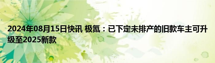 2024年08月15日快讯 极氪：已下定未排产的旧款车主可升级至2025新款