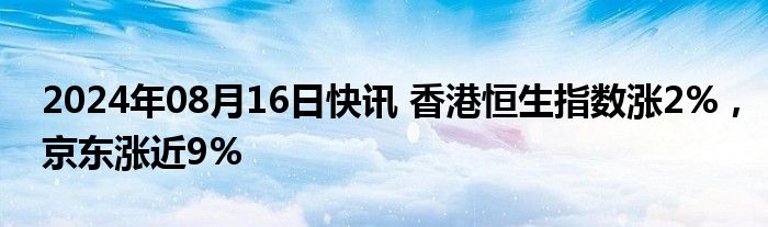 2024年08月16日快讯 香港恒生指数涨2%，京东涨近9%