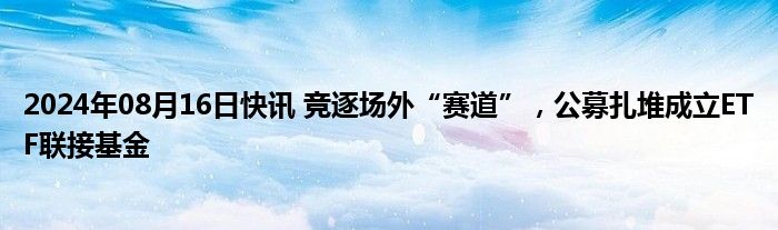 2024年08月16日快讯 竞逐场外“赛道”，公募扎堆成立ETF联接基金