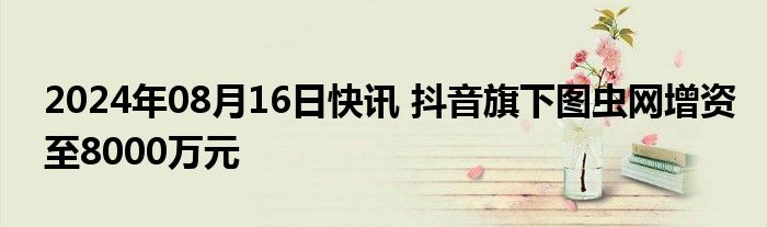 2024年08月16日快讯 抖音旗下图虫网增资至8000万元