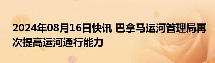 2024年08月16日快讯 巴拿马运河管理局再次提高运河通行能力