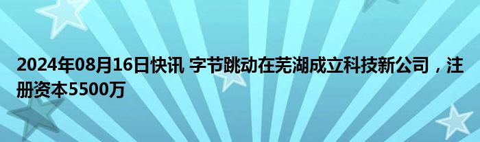 2024年08月16日快讯 字节跳动在芜湖成立科技新公司，注册资本5500万