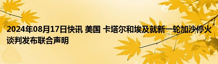 2024年08月17日快讯 美国 卡塔尔和埃及就新一轮加沙停火谈判发布联合声明