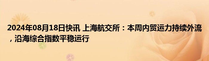 2024年08月18日快讯 上海航交所：本周内贸运力持续外流，沿海综合指数平稳运行