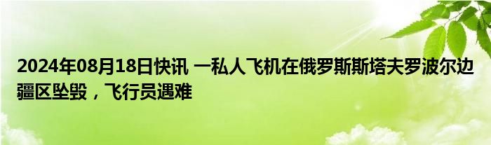 2024年08月18日快讯 一私人飞机在俄罗斯斯塔夫罗波尔边疆区坠毁，飞行员遇难