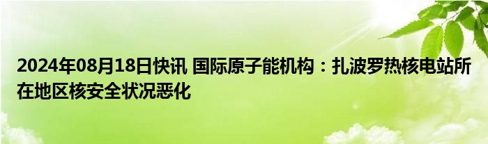 2024年08月18日快讯 国际原子能机构：扎波罗热核电站所在地区核安全状况恶化