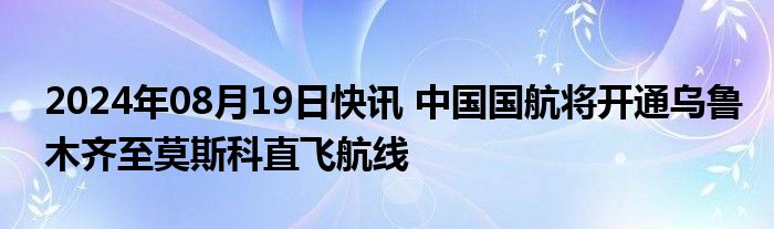 2024年08月19日快讯 中国国航将开通乌鲁木齐至莫斯科直飞航线