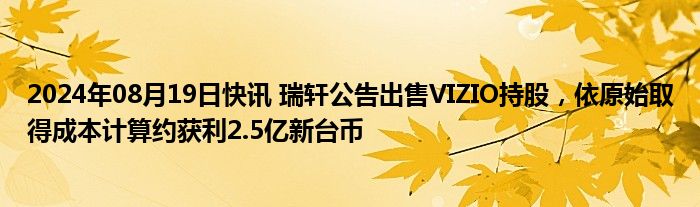 2024年08月19日快讯 瑞轩公告出售VIZIO持股，依原始取得成本计算约获利2.5亿新台币