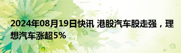 2024年08月19日快讯 港股汽车股走强，理想汽车涨超5%