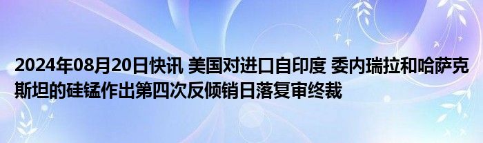 2024年08月20日快讯 美国对进口自印度 委内瑞拉和哈萨克斯坦的硅锰作出第四次反倾销日落复审终裁