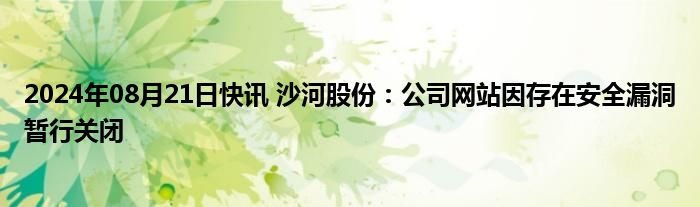 2024年08月21日快讯 沙河股份：公司网站因存在安全漏洞暂行关闭