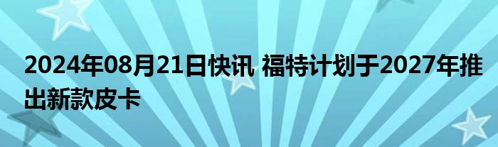 2024年08月21日快讯 福特计划于2027年推出新款皮卡