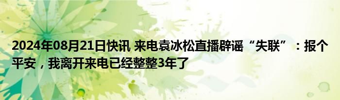 2024年08月21日快讯 来电袁冰松直播辟谣“失联”：报个平安，我离开来电已经整整3年了