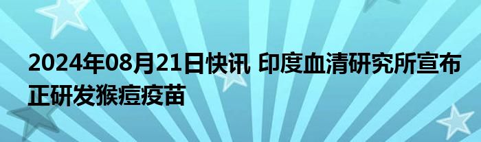 2024年08月21日快讯 印度血清研究所宣布正研发猴痘疫苗