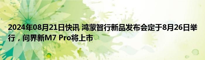 2024年08月21日快讯 鸿蒙智行新品发布会定于8月26日举行，问界新M7 Pro将上市