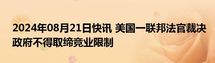 2024年08月21日快讯 美国一联邦法官裁决政府不得取缔竞业限制